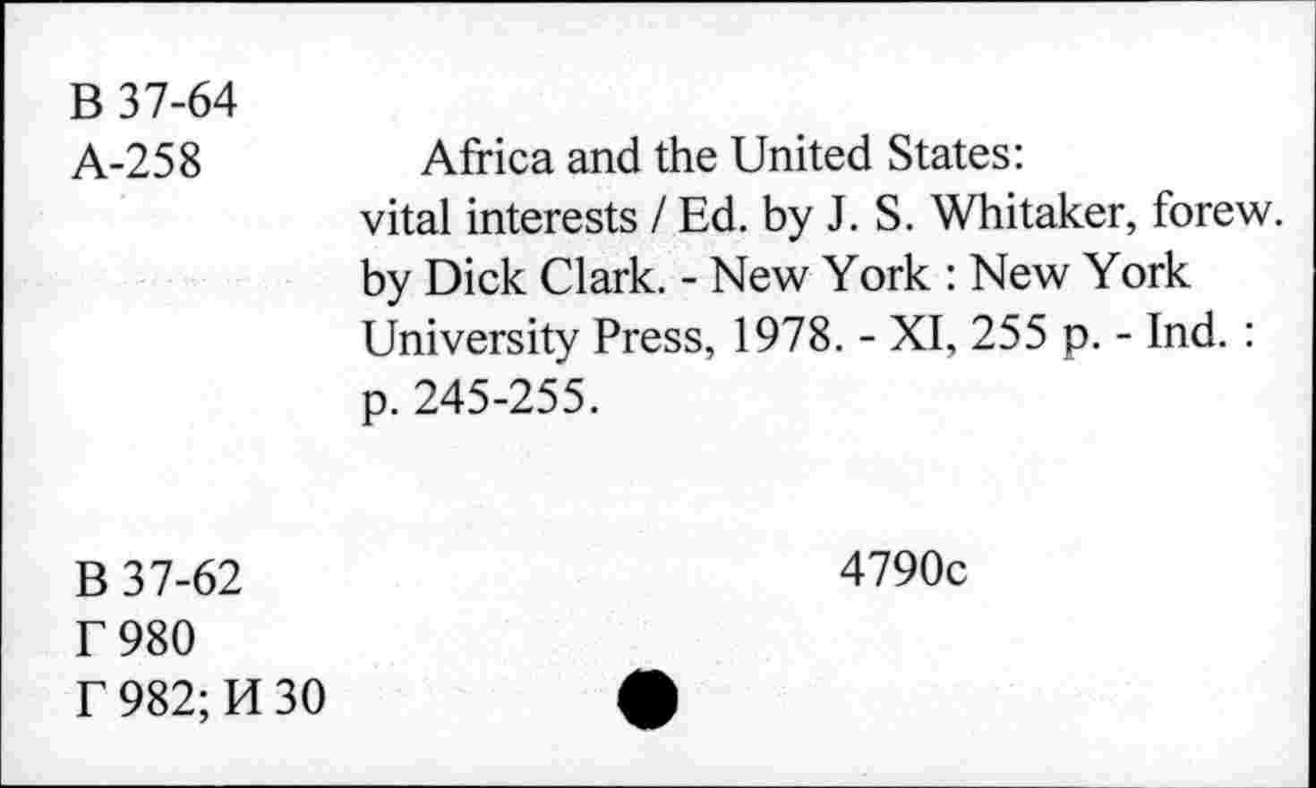 ﻿B 37-64
A-258	Africa and the United States:
vital interests I Ed. by J. S. Whitaker, forew. by Dick Clark. - New York : New York University Press, 1978. - XI, 255 p. - Ind. : p. 245-255.
B 37-62
E980
f 982; H 30
4790c